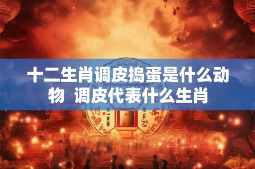 十二生肖调皮捣蛋是什么动物  调皮代表什么生肖