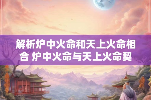 解析炉中火命和天上火命相合 炉中火命与天上火命契合