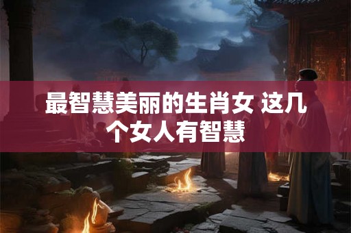 最智慧美丽的生肖女 这几个女人有智慧