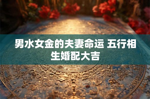 男水女金的夫妻命运 五行相生婚配大吉 男水女金的夫妻命运 五行相生婚配大吉