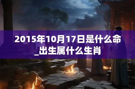 2015年10月17日是什么命_出生属什么生肖 2015年10月17日是什么命_出生属什么生肖