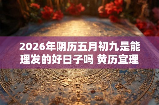 2026年阴历五月初九是能理发的好日子吗 黄历宜理发吗