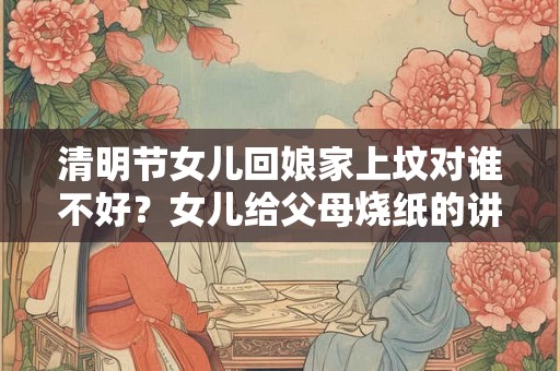清明节女儿回娘家上坟对谁不好？女儿给父母烧纸的讲究