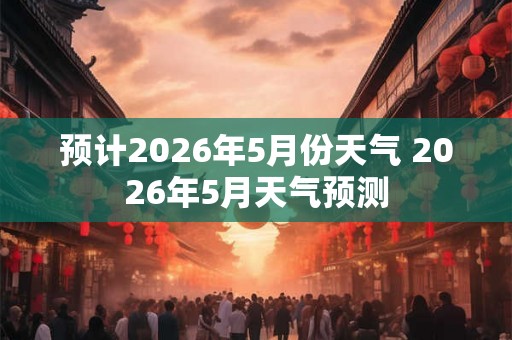 预计2026年5月份天气 2026年5月天气预测