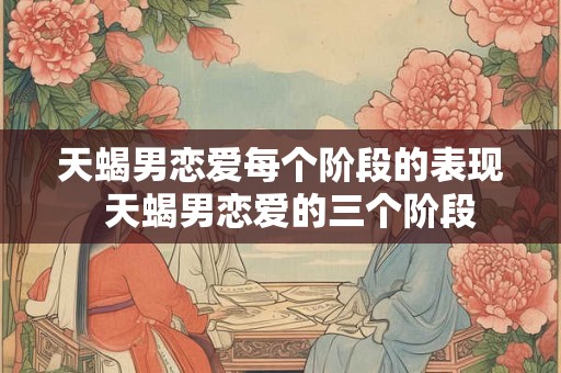 天蝎男恋爱每个阶段的表现  天蝎男恋爱的三个阶段