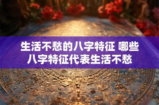 生活不愁的八字特征 哪些八字特征代表生活不愁