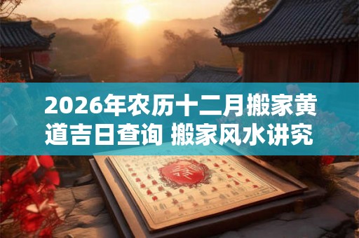 2026年农历十二月搬家黄道吉日查询 搬家风水讲究