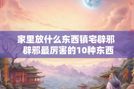 家里放什么东西镇宅辟邪  辟邪最厉害的10种东西