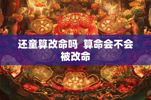 还童算改命吗 算命会不会被改命 还童算改命吗 算命会不会被改命