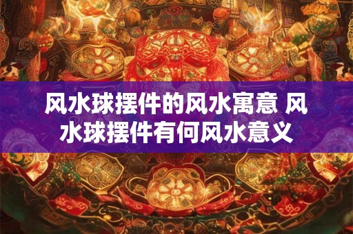 风水球摆件的风水寓意 风水球摆件有何风水意义 风水球摆件的风水寓意 风水球摆件有何风水意义