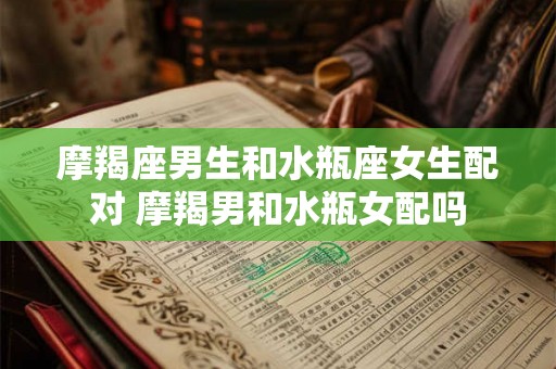 摩羯座男生和水瓶座女生配对 摩羯男和水瓶女配吗