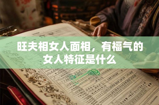 旺夫相女人面相，有福气的女人特征是什么