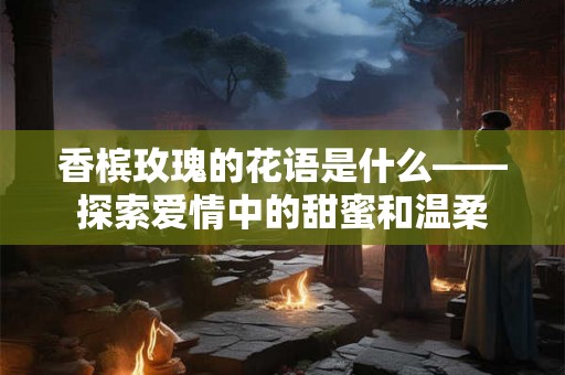 香槟玫瑰的花语是什么——探索爱情中的甜蜜和温柔