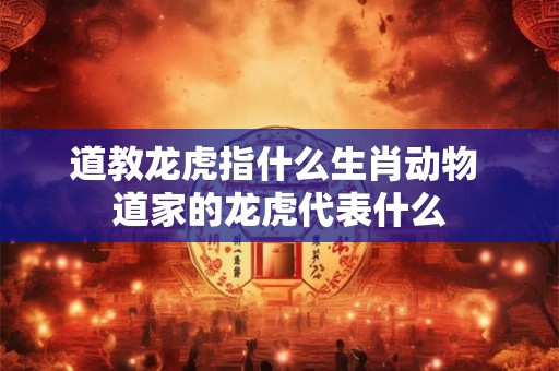 道教龙虎指什么生肖动物 道家的龙虎代表什么