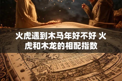 火虎遇到木马年好不好 火虎和木龙的相配指数