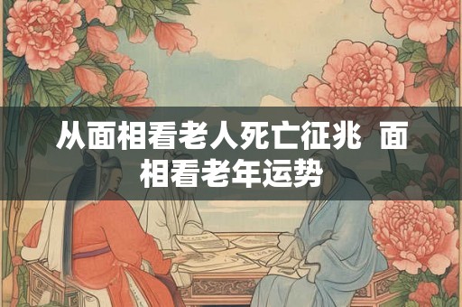 从面相看老人死亡征兆  面相看老年运势