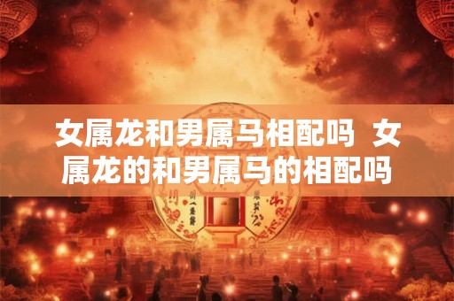 女属龙和男属马相配吗  女属龙的和男属马的相配吗