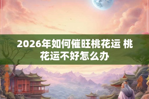2026年如何催旺桃花运 桃花运不好怎么办 2026年如何催旺桃花运 桃花运不好怎么办