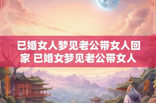 已婚女人梦见老公带女人回家 已婚女梦见老公带女人回家是什么意思