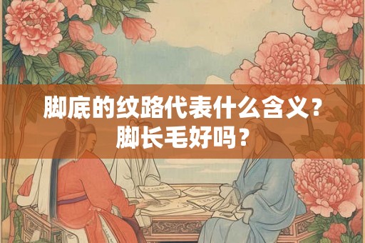 脚底的纹路代表什么含义?脚长毛好吗? 脚底的纹路代表什么含义?脚长毛好吗?
