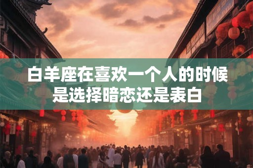 白羊座在喜欢一个人的时候是选择暗恋还是表白 白羊座在喜欢一个人的时候是选择暗恋还是表白