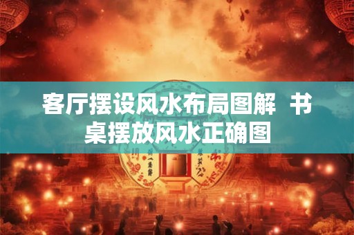 客厅摆设风水布局图解  书桌摆放风水正确图
