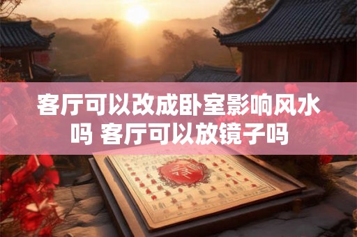 客厅可以改成卧室影响风水吗 客厅可以放镜子吗 客厅可以改成卧室影响风水吗 客厅可以放镜子吗