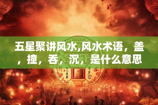 五星聚讲风水,风水术语,盖,撞,吞,沉,是什么意思 五星聚讲风水,风水术语,盖,撞,吞,沉,是什么意思
