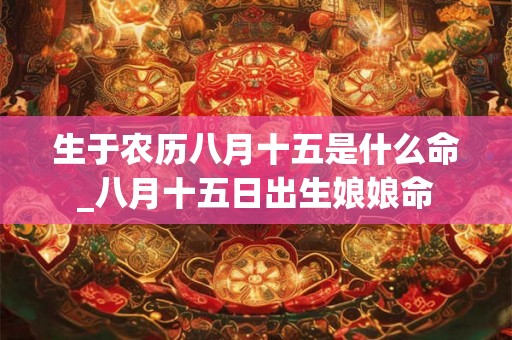 生于农历八月十五是什么命_八月十五日出生娘娘命
