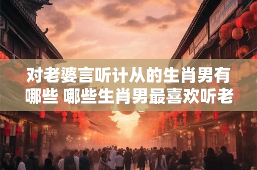 对老婆言听计从的生肖男有哪些 哪些生肖男最喜欢听老婆的话 对老婆言听计从的生肖男有哪些 哪些生肖男最喜欢听老婆的话