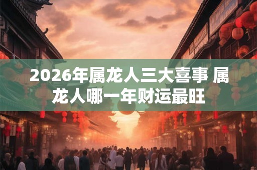 2026年属龙人三大喜事 属龙人哪一年财运最旺