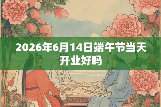2026年6月14日端午节当天开业好吗