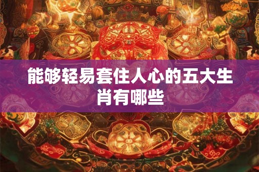 能够轻易套住人心的五大生肖有哪些