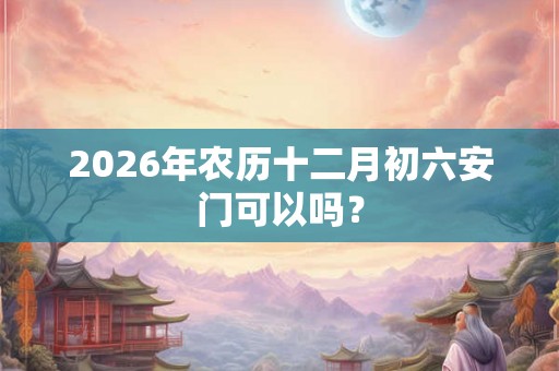 2026年农历十二月初六安门可以吗？