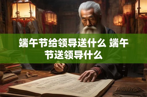 端午节给领导送什么 端午节送领导什么