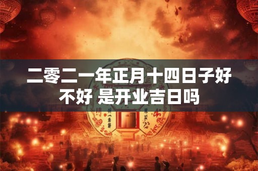 二零二一年正月十四日子好不好 是开业吉日吗 二零二一年正月十四日子好不好 是开业吉日吗