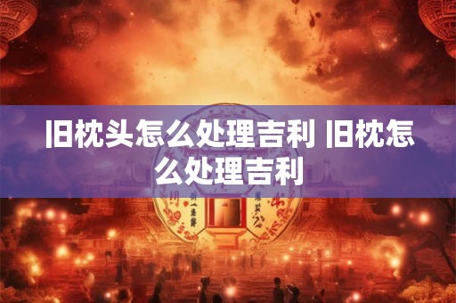 旧枕头怎么处理吉利 旧枕怎么处理吉利