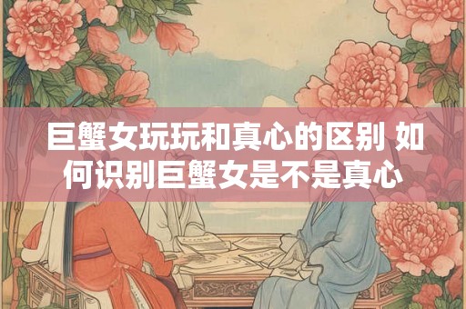 巨蟹女玩玩和真心的区别 如何识别巨蟹女是不是真心