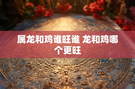属龙和鸡谁旺谁 龙和鸡哪个更旺