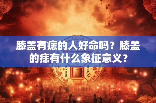 膝盖有痣的人好命吗？膝盖的痣有什么象征意义？