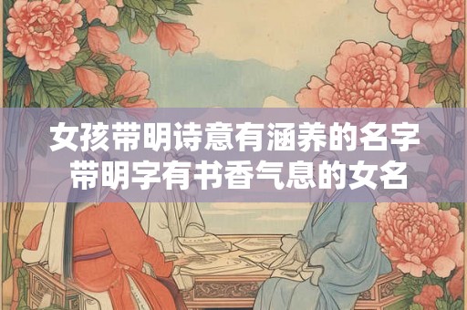 女孩带明诗意有涵养的名字 带明字有书香气息的女名