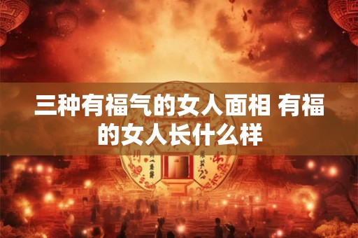 三种有福气的女人面相 有福的女人长什么样 三种有福气的女人面相 有福的女人长什么样