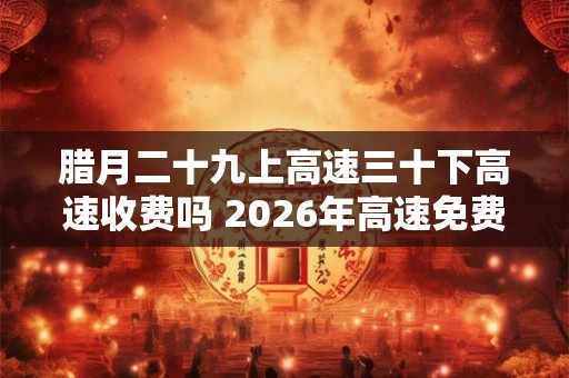 腊月二十九上高速三十下高速收费吗 2026年高速免费时间一览表