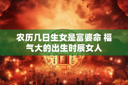农历几日生女是富婆命 福气大的出生时辰女人