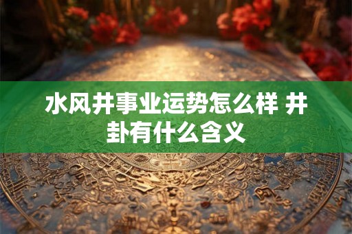 水风井事业运势怎么样 井卦有什么含义