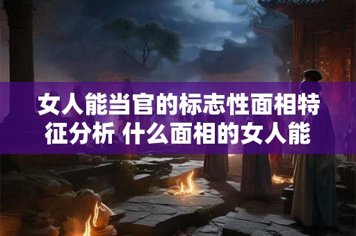 女人能当官的标志性面相特征分析 什么面相的女人能当官