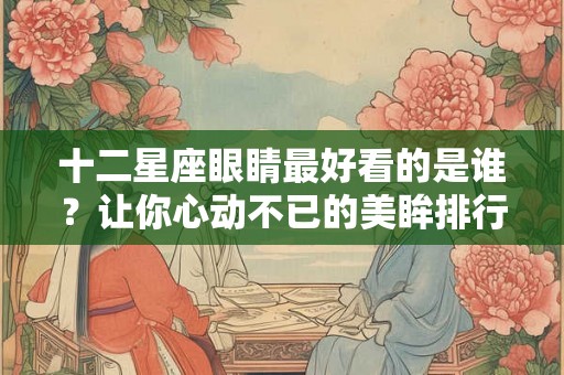 十二星座眼睛最好看的是谁？让你心动不已的美眸排行榜！