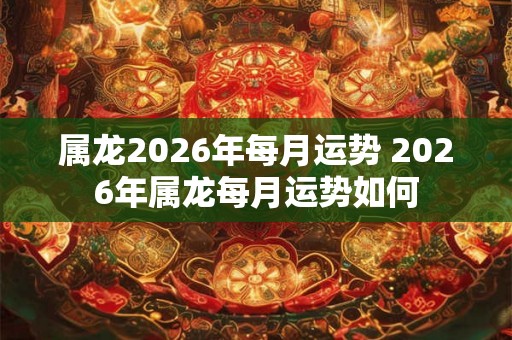 属龙2026年每月运势 2026年属龙每月运势如何