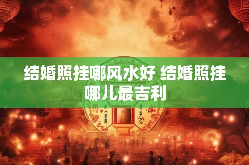 结婚照挂哪风水好 结婚照挂哪儿最吉利