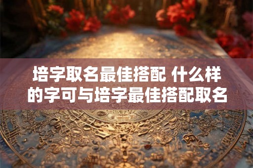 培字取名最佳搭配 什么样的字可与培字最佳搭配取名